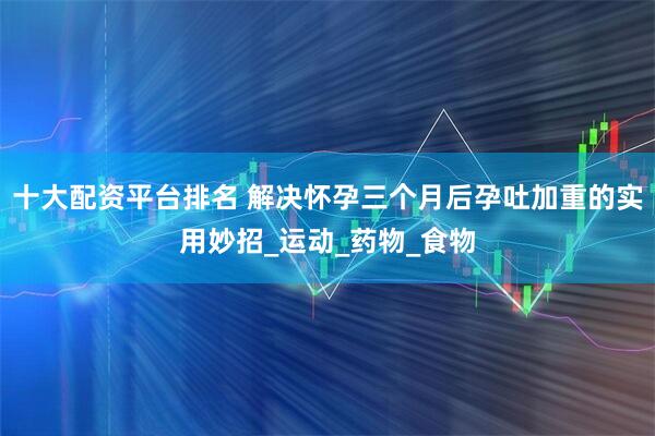 十大配资平台排名 解决怀孕三个月后孕吐加重的实用妙招_运动_药物_食物