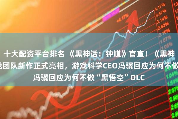 十大配资平台排名 《黑神话：钟馗》官宣！《黑神话：悟空》游戏团队新作正式亮相，游戏科学CEO冯骥回应为何不做“黑悟空”DLC