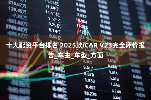 十大配资平台排名 2025款iCAR V23完全评价报告_车主_车型_方面