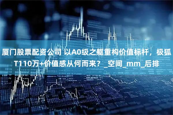 厦门股票配资公司 以A0级之躯重构价值标杆，极狐T110万+价值感从何而来？_空间_mm_后排