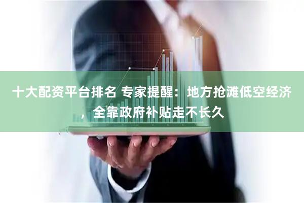十大配资平台排名 专家提醒：地方抢滩低空经济，全靠政府补贴走不长久