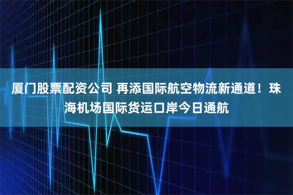 厦门股票配资公司 再添国际航空物流新通道！珠海机场国际货运口岸今日通航