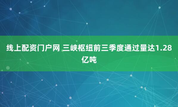 线上配资门户网 三峡枢纽前三季度通过量达1.28亿吨