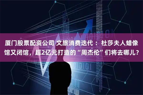 厦门股票配资公司 文旅消费迭代 ：杜莎夫人蜡像馆又闭馆，超2亿元打造的“周杰伦”们将去哪儿？