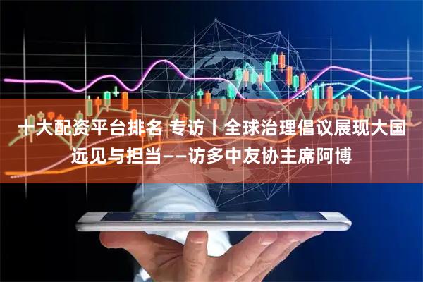 十大配资平台排名 专访丨全球治理倡议展现大国远见与担当——访多中友协主席阿博