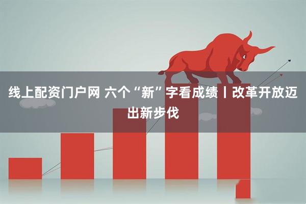 线上配资门户网 六个“新”字看成绩丨改革开放迈出新步伐