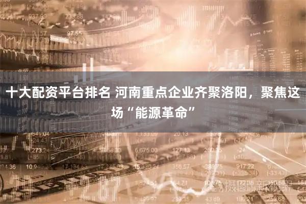 十大配资平台排名 河南重点企业齐聚洛阳，聚焦这场“能源革命”