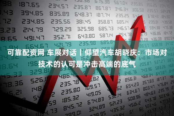 可靠配资网 车展对话丨仰望汽车胡晓庆：市场对技术的认可是冲击高端的底气