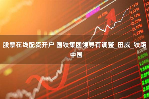 股票在线配资开户 国铁集团领导有调整_田威_铁路_中国