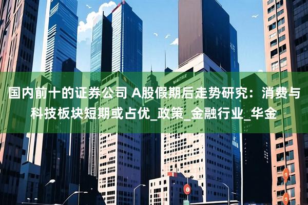 国内前十的证券公司 A股假期后走势研究：消费与科技板块短期或占优_政策_金融行业_华金