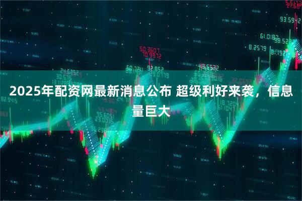 2025年配资网最新消息公布 超级利好来袭，信息量巨大