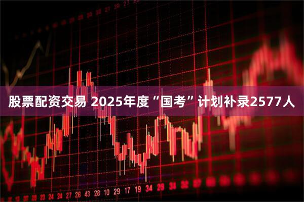 股票配资交易 2025年度“国考”计划补录2577人