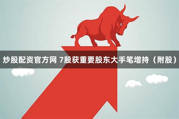 炒股配资官方网 7股获重要股东大手笔增持（附股）