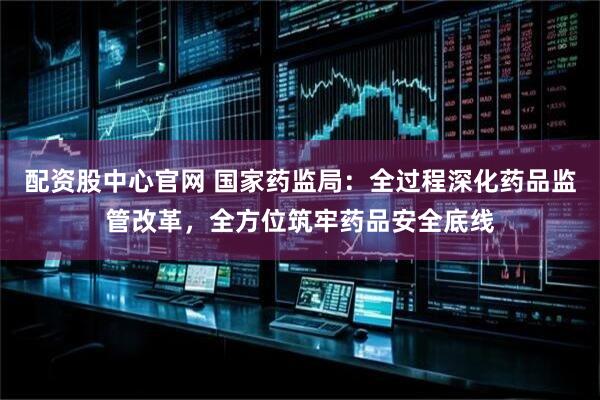 配资股中心官网 国家药监局：全过程深化药品监管改革，全方位筑牢药品安全底线