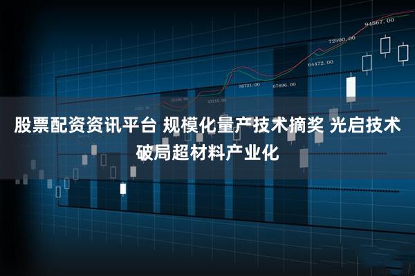 股票配资资讯平台 规模化量产技术摘奖 光启技术破局超材料产业化