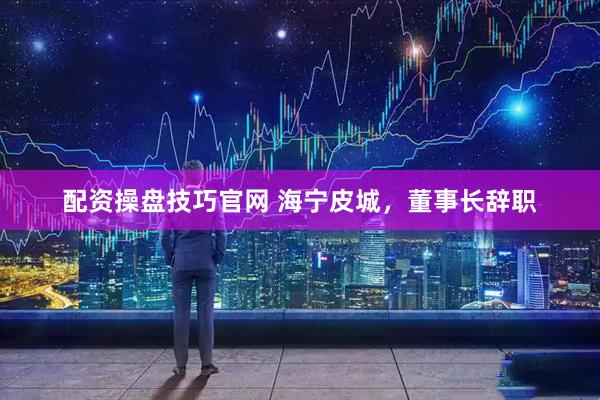 配资操盘技巧官网 海宁皮城，董事长辞职