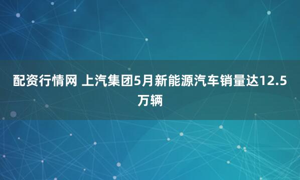 配资行情网 上汽集团5月新能源汽车销量达12.5万辆