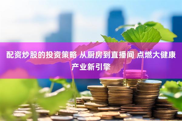 配资炒股的投资策略 从厨房到直播间 点燃大健康产业新引擎