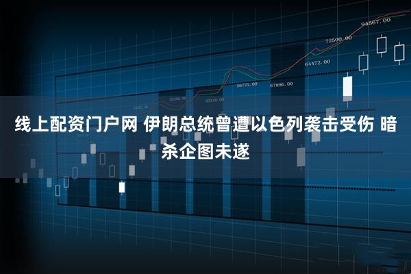 线上配资门户网 伊朗总统曾遭以色列袭击受伤 暗杀企图未遂