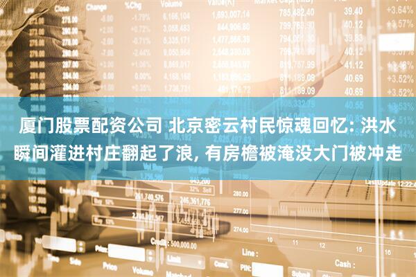 厦门股票配资公司 北京密云村民惊魂回忆: 洪水瞬间灌进村庄翻起了浪, 有房檐被淹没大门被冲走